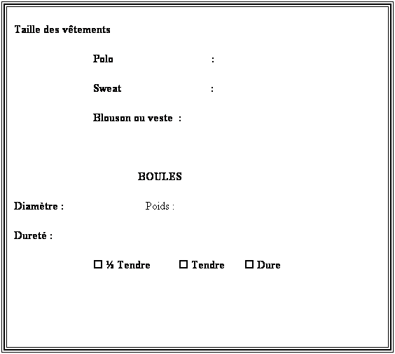 Zone de Texte: Renseignements
Mensurations : Taille                        Poids 
Taille des vtements
Polo                                   :
Sweat                                :
Blouson ou veste  :
 
BOULES
Diamtre :                             Poids : 
Duret :
  Tendre           Tendre        Dure
